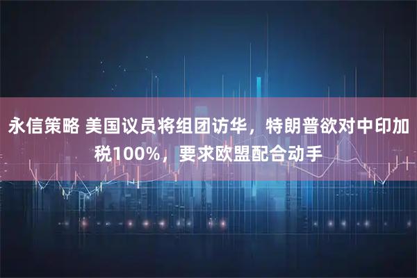 永信策略 美国议员将组团访华，特朗普欲对中印加税100%，要求欧盟配合动手