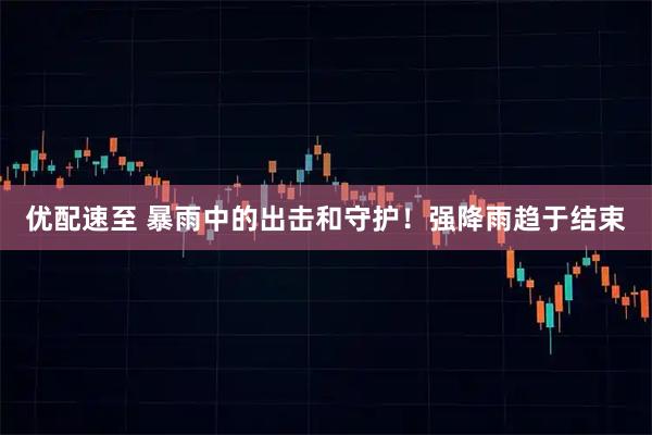 优配速至 暴雨中的出击和守护！强降雨趋于结束