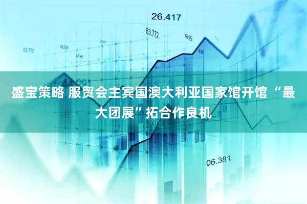 盛宝策略 服贸会主宾国澳大利亚国家馆开馆 “最大团展”拓合作良机