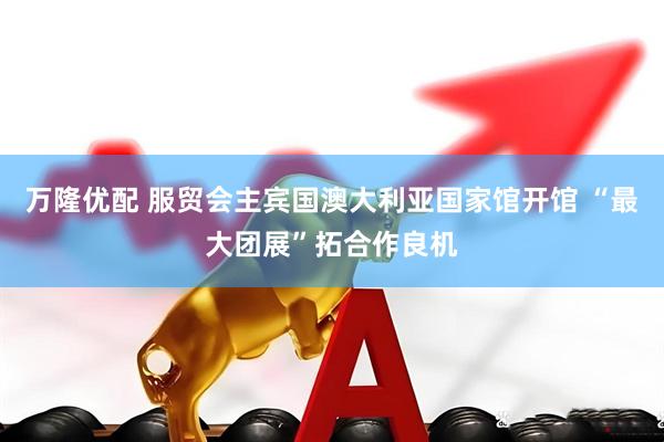万隆优配 服贸会主宾国澳大利亚国家馆开馆 “最大团展”拓合作良机