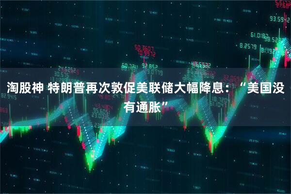 淘股神 特朗普再次敦促美联储大幅降息：“美国没有通胀”