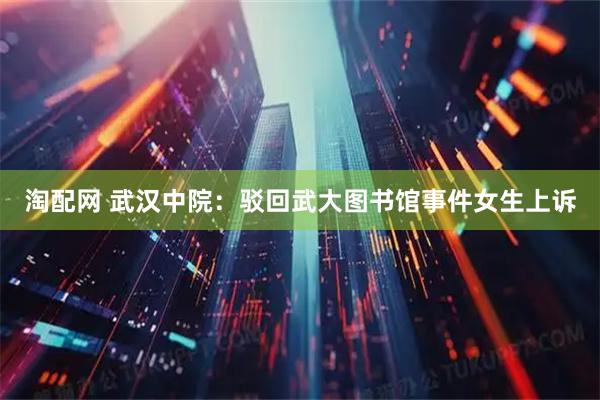 淘配网 武汉中院：驳回武大图书馆事件女生上诉