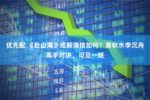 优先配 《赴山海》成毅演技如何？萧秋水李沉舟高手对决，可见一斑