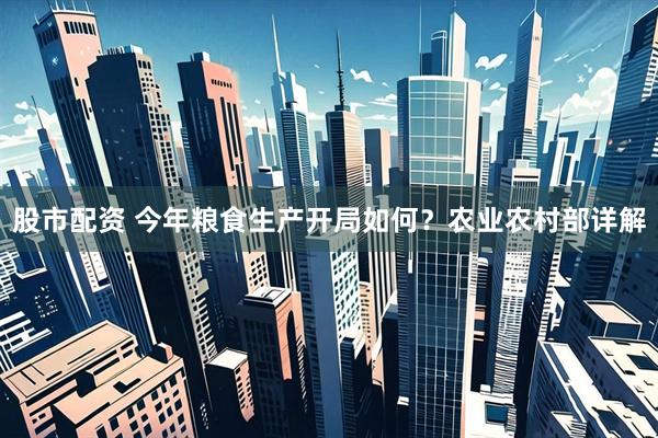 股市配资 今年粮食生产开局如何？农业农村部详解