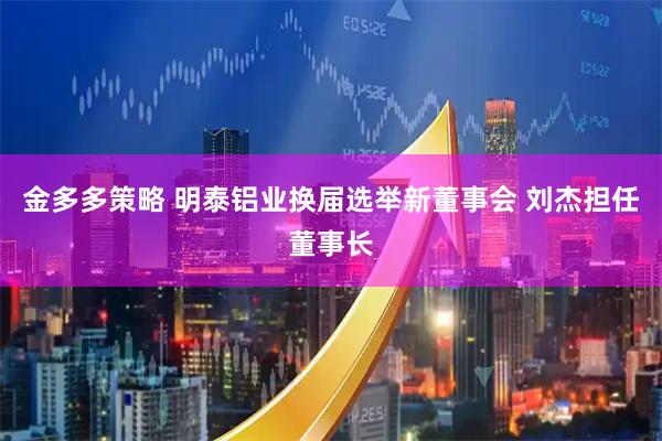 金多多策略 明泰铝业换届选举新董事会 刘杰担任董事长