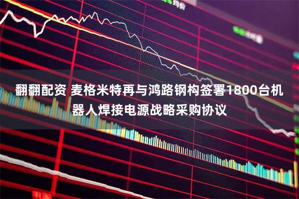 翻翻配资 麦格米特再与鸿路钢构签署1800台机器人焊接电源战略采购协议