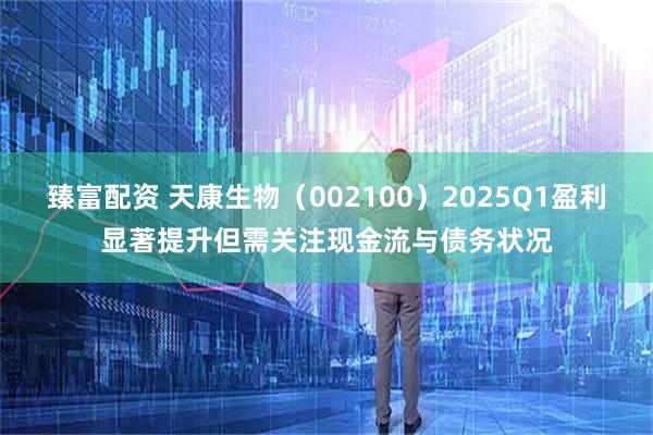 臻富配资 天康生物（002100）2025Q1盈利显著提升但需关注现金流与债务状况
