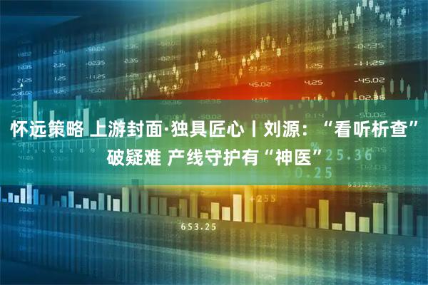 怀远策略 上游封面·独具匠心丨刘源：“看听析查”破疑难 产线守护有“神医”