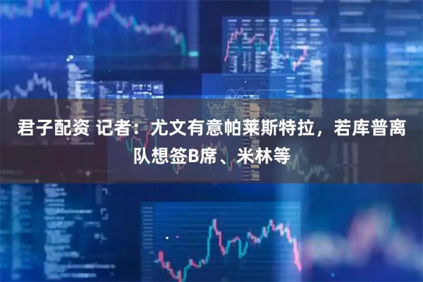 君子配资 记者：尤文有意帕莱斯特拉，若库普离队想签B席、米林等
