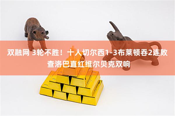 双融网 3轮不胜！十人切尔西1-3布莱顿吞2连败 查洛巴直红维尔贝克双响