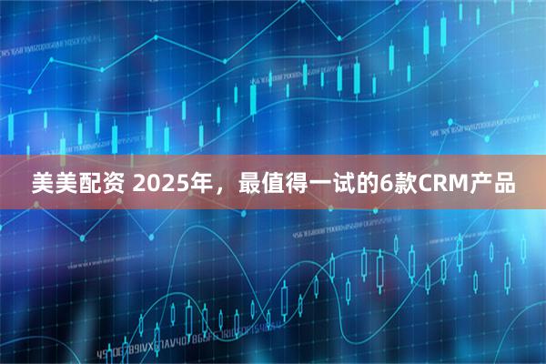 美美配资 2025年，最值得一试的6款CRM产品