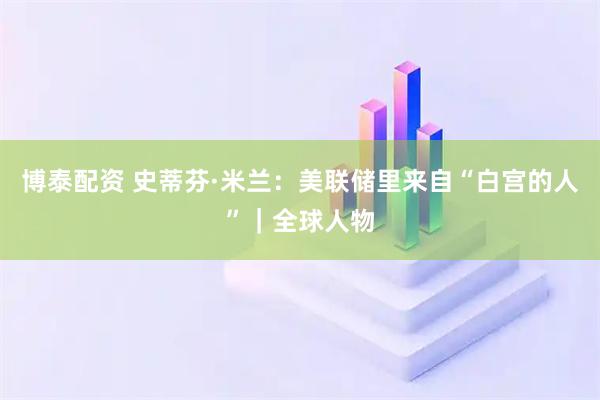博泰配资 史蒂芬·米兰：美联储里来自“白宫的人”｜全球人物