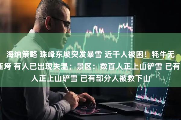 海纳策略 珠峰东坡突发暴雪 近千人被困！牦牛无法行动 帐篷被压垮 有人已出现失温；景区：数百人正上山铲雪 已有部分人被救下山