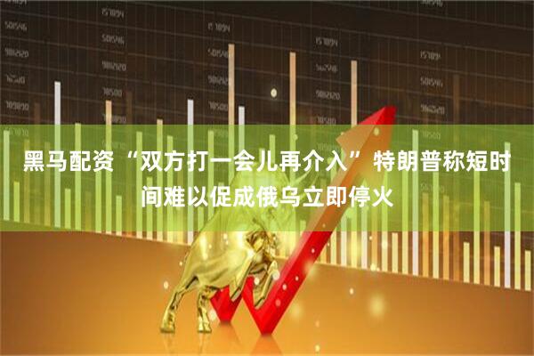 黑马配资 “双方打一会儿再介入” 特朗普称短时间难以促成俄乌立即停火