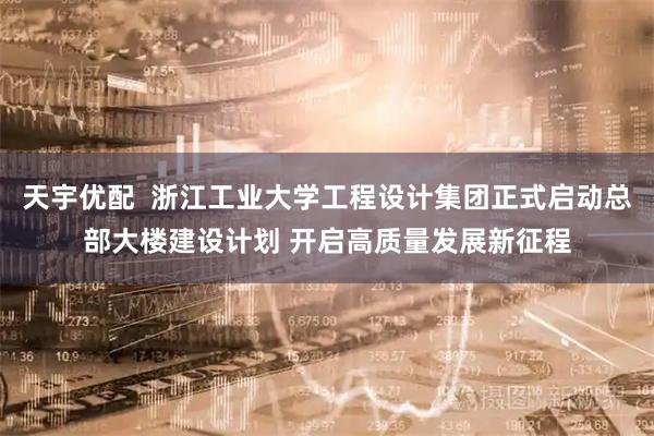 天宇优配 浙江工业大学工程设计集团正式启动总部大楼建设计划 开启高质量发展新征程
