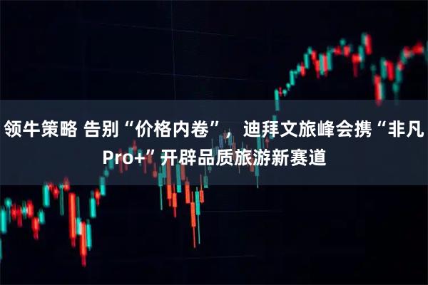 领牛策略 告别“价格内卷”，迪拜文旅峰会携“非凡Pro+”开辟品质旅游新赛道