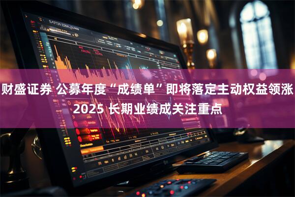 财盛证券 公募年度“成绩单”即将落定主动权益领涨2025 长期业绩成关注重点