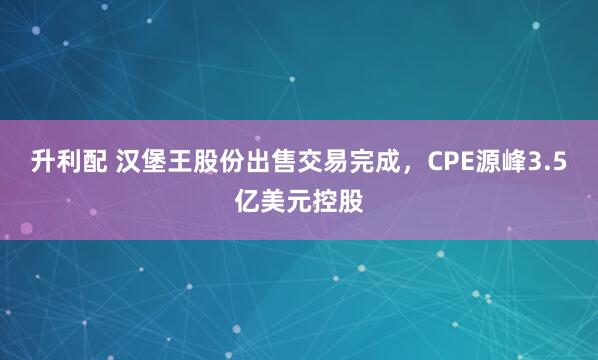 升利配 汉堡王股份出售交易完成，CPE源峰3.5亿美元控股