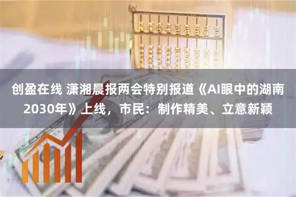 创盈在线 潇湘晨报两会特别报道《AI眼中的湖南2030年》上线，市民：制作精美、立意新颖