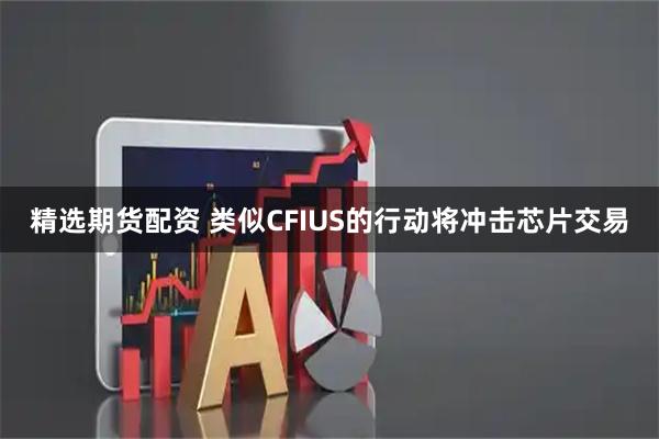精选期货配资 类似CFIUS的行动将冲击芯片交易