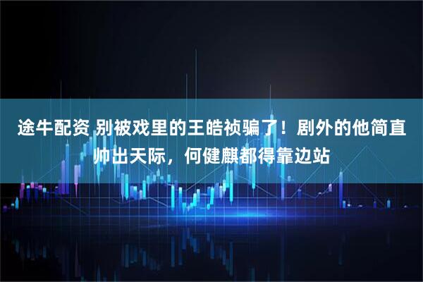 途牛配资 别被戏里的王皓祯骗了！剧外的他简直帅出天际，何健麒都得靠边站