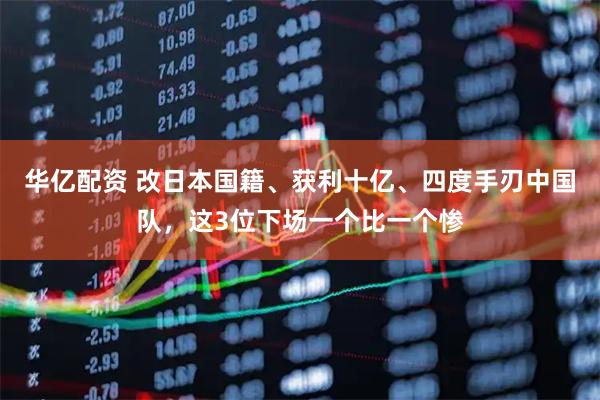 华亿配资 改日本国籍、获利十亿、四度手刃中国队，这3位下场一个比一个惨