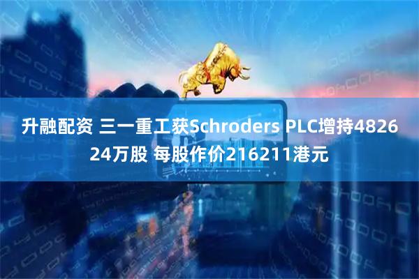 升融配资 三一重工获Schroders PLC增持482624万股 每股作价216211港元