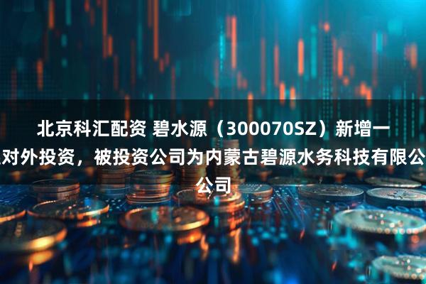 北京科汇配资 碧水源(300070SZ)新增一起对外投资,被投资公司为内蒙古碧源水务科技有限公司