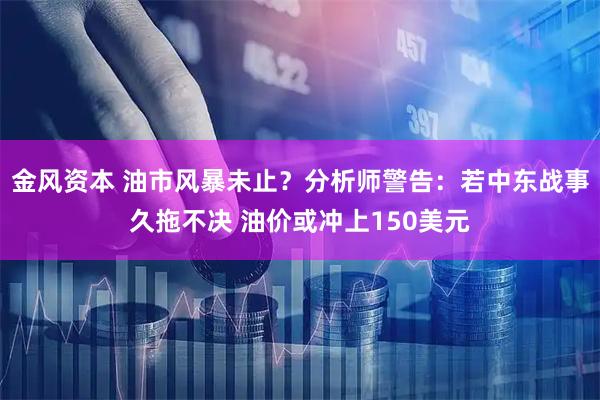 金风资本 油市风暴未止？分析师警告：若中东战事久拖不决 油价或冲上150美元