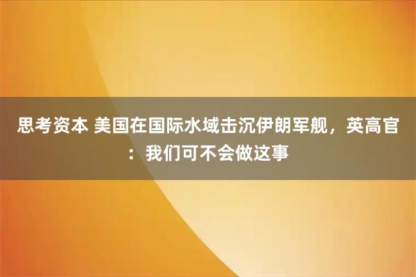 思考资本 美国在国际水域击沉伊朗军舰，英高官：我们可不会做这事